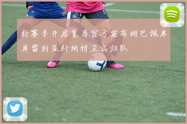 新赛季开启皇马官方宣布姆巴佩库库雷利亚科纳特正式归队