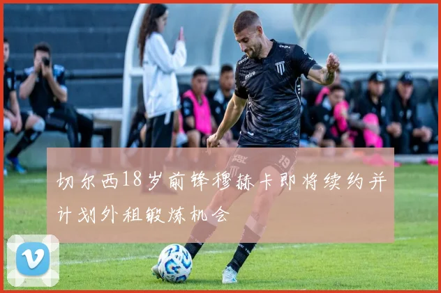 切尔西18岁前锋穆赫卡即将续约并计划外租锻炼机会