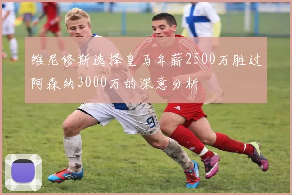 维尼修斯选择皇马年薪2500万胜过阿森纳3000万的深意分析