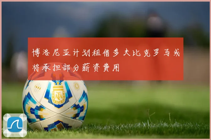 博洛尼亚计划租借多夫比克罗马或将承担部分薪资费用