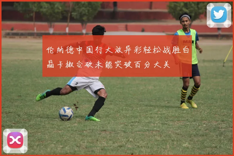 伦纳德中国行大放异彩轻松战胜白晶卡椒合砍未能突破百分大关