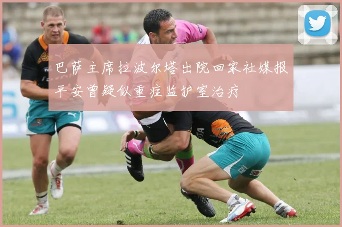 巴萨主席拉波尔塔出院回家社媒报平安曾疑似重症监护室治疗