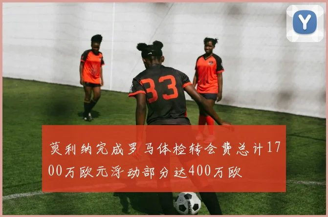 莫利纳完成罗马体检转会费总计1700万欧元浮动部分达400万欧