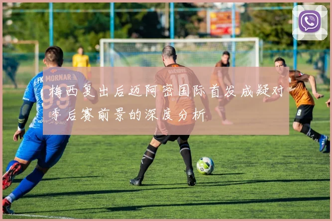 梅西复出后迈阿密国际首发成疑对季后赛前景的深度分析