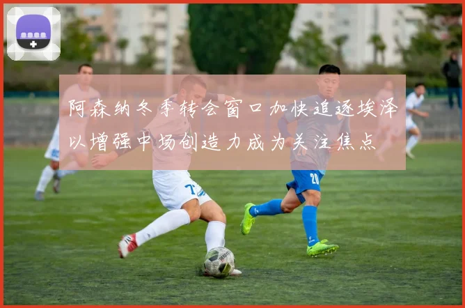 阿森纳冬季转会窗口加快追逐埃泽以增强中场创造力成为关注焦点