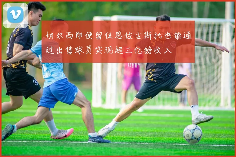 切尔西即便留住恩佐古斯托也能通过出售球员实现超三亿镑收入